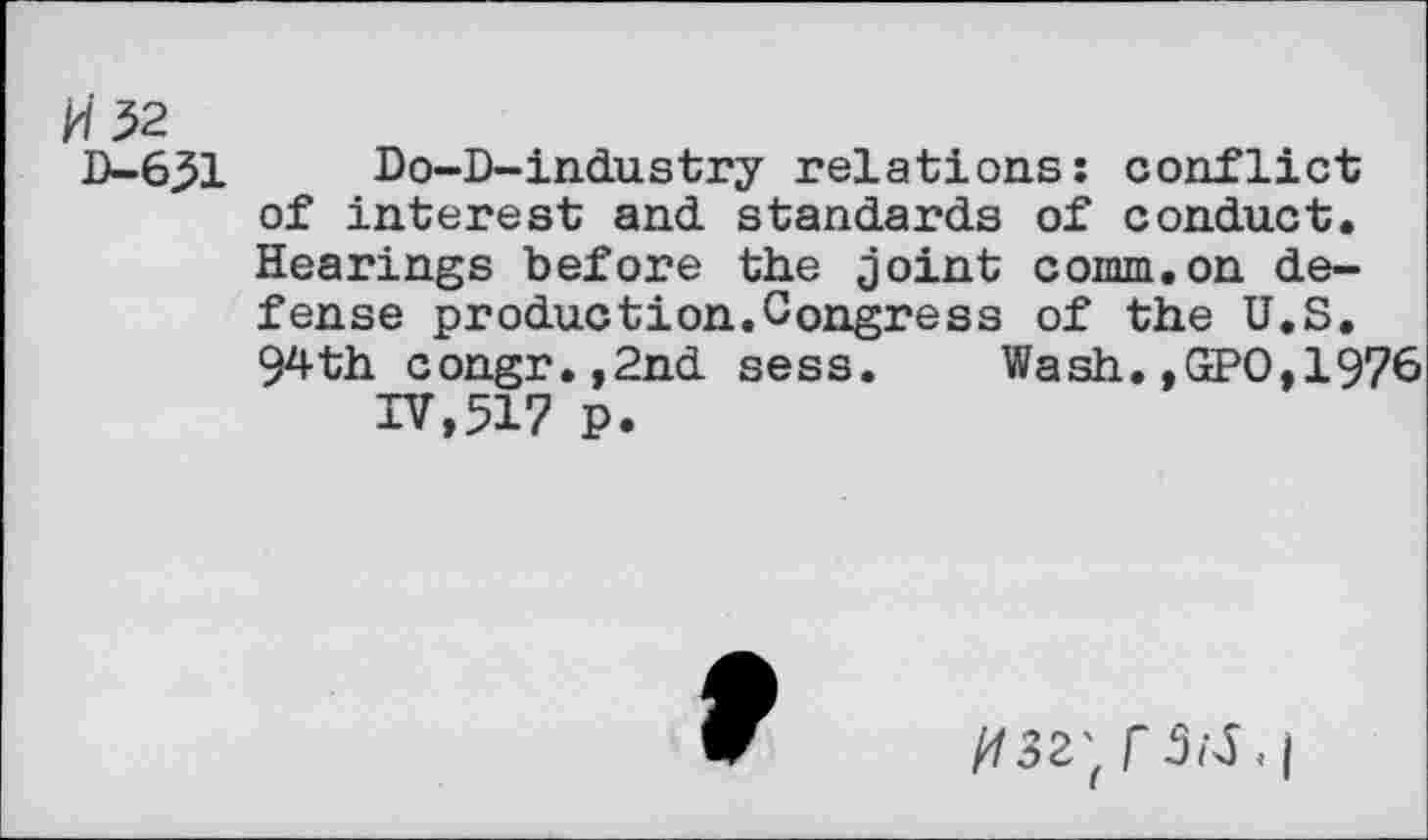 ﻿H 32
D-651
Do-D-industry relations: conflict of interest and standards of conduct. Hearings before the joint comm.on defense production.Congress of the U.S. 94th congr.,2nd sess. Wash.,GPO,1976
IV,517 p.
9
V3Z'(f